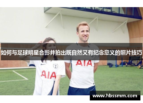 如何与足球明星合影并拍出既自然又有纪念意义的照片技巧